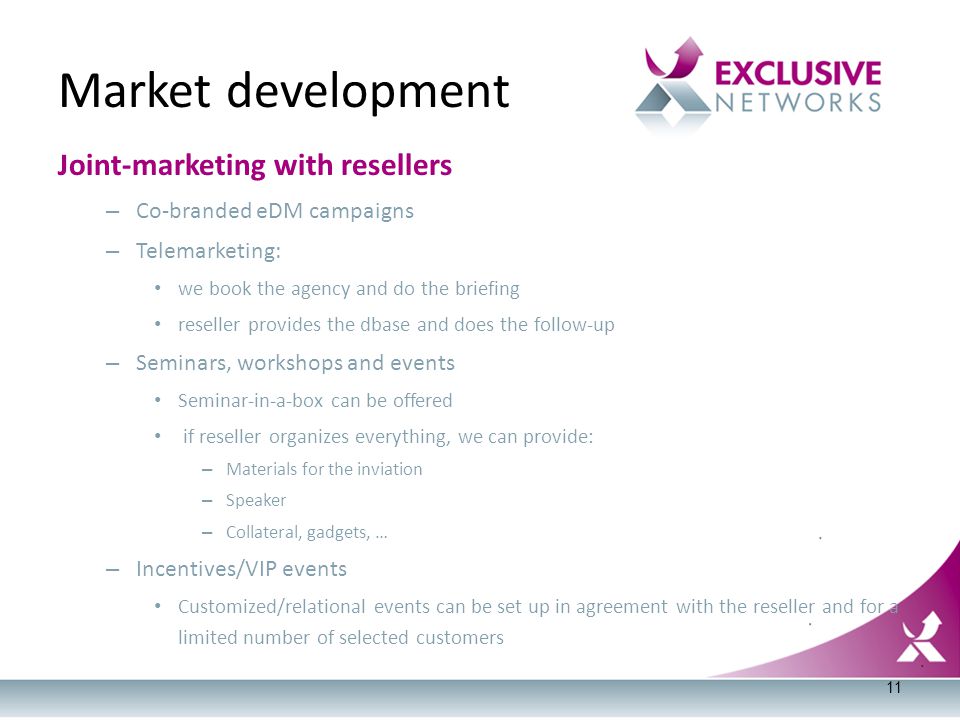 Joint-marketing with resellers – Co-branded eDM campaigns – Telemarketing: we book the agency and do the briefing reseller provides the dbase and does the follow-up – Seminars, workshops and events Seminar-in-a-box can be offered if reseller organizes everything, we can provide: – Materials for the inviation – Speaker – Collateral, gadgets, … – Incentives/VIP events Customized/relational events can be set up in agreement with the reseller and for a limited number of selected customers Market development 11