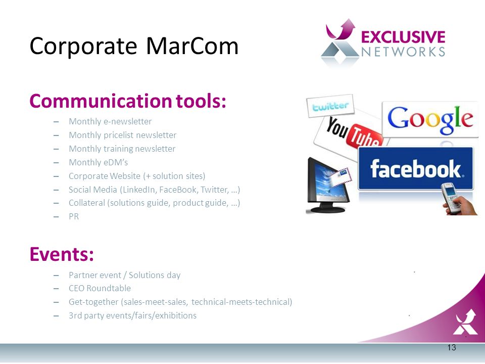 Corporate MarCom Communication tools: – Monthly e-newsletter – Monthly pricelist newsletter – Monthly training newsletter – Monthly eDM’s – Corporate Website (+ solution sites) – Social Media (LinkedIn, FaceBook, Twitter, …) – Collateral (solutions guide, product guide, …) – PR Events: – Partner event / Solutions day – CEO Roundtable – Get-together (sales-meet-sales, technical-meets-technical) – 3rd party events/fairs/exhibitions 13