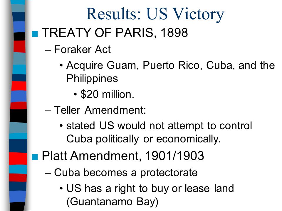 Results: US Victory ■TREATY OF PARIS, 1898 –Foraker Act Acquire Guam, Puerto Rico, Cuba, and the Philippines $20 million.