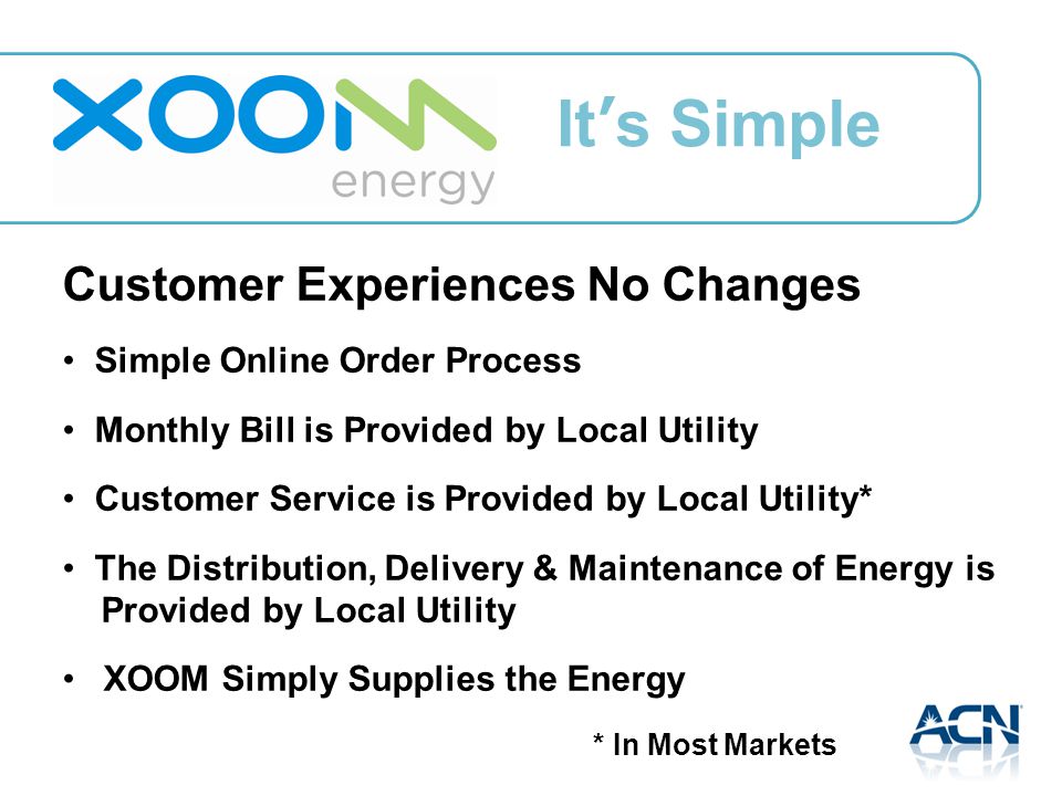 Customer Experiences No Changes Simple Online Order Process Monthly Bill is Provided by Local Utility Customer Service is Provided by Local Utility* The Distribution, Delivery & Maintenance of Energy is Provided by Local Utility XOOM Simply Supplies the Energy * In Most Markets It’s Simple