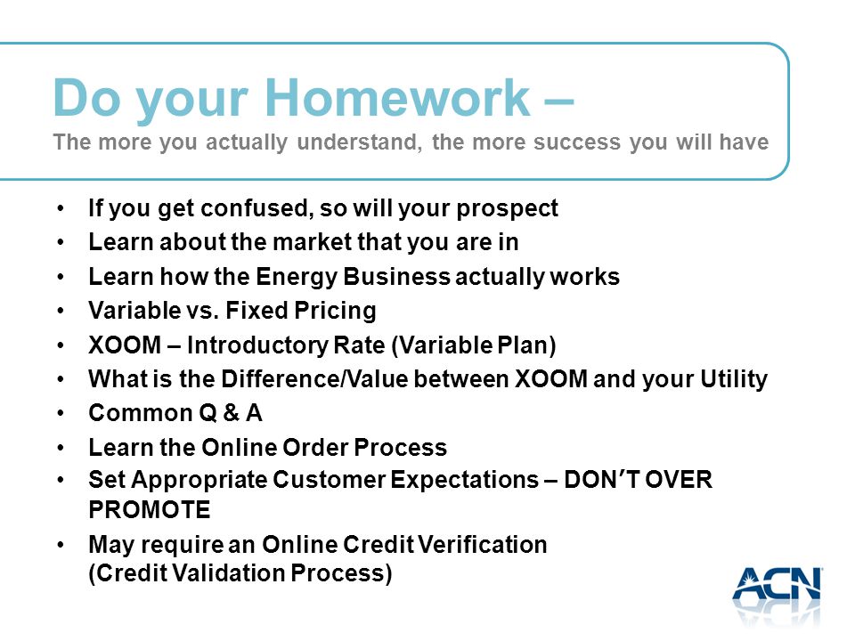Do your Homework – The more you actually understand, the more success you will have If you get confused, so will your prospect Learn about the market that you are in Learn how the Energy Business actually works Variable vs.