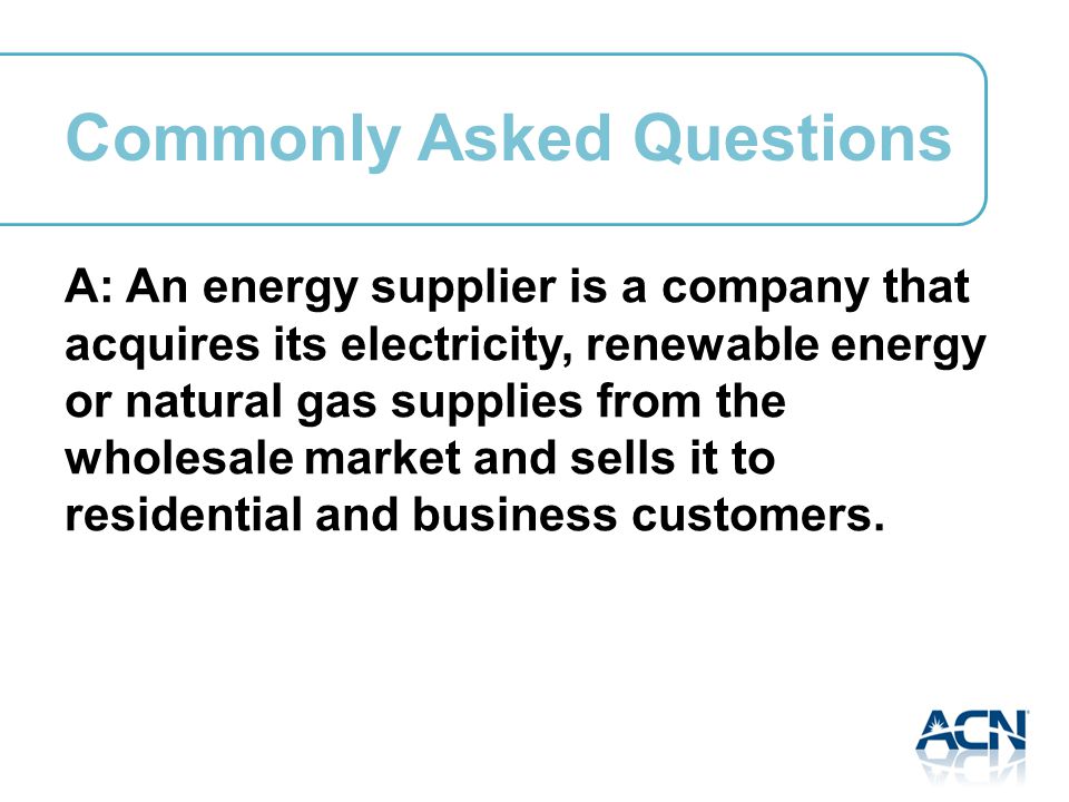 A: An energy supplier is a company that acquires its electricity, renewable energy or natural gas supplies from the wholesale market and sells it to residential and business customers.