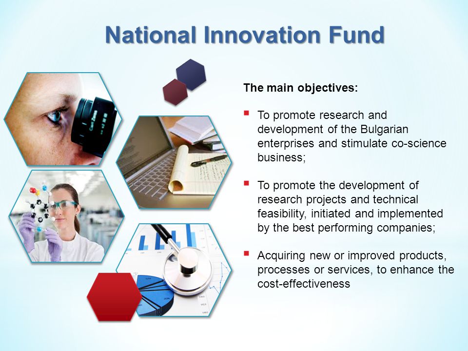 National Innovation Fund The main objectives:  To promote research and development of the Bulgarian enterprises and stimulate co-science business;  To promote the development of research projects and technical feasibility, initiated and implemented by the best performing companies;  Acquiring new or improved products, processes or services, to enhance the cost-effectiveness