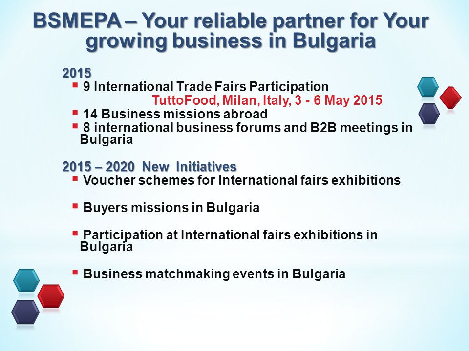 2015  9 International Trade Fairs Participation TuttoFood, Milan, Italy, May 2015  14 Business missions abroad  8 international business forums and B2B meetings in Bulgaria 2015 – 2020 New Initiatives  Voucher schemes for International fairs exhibitions  Buyers missions in Bulgaria  Participation at International fairs exhibitions in Bulgaria  Business matchmaking events in Bulgaria BSMEPA – Your reliable partner for Your growing business in Bulgaria