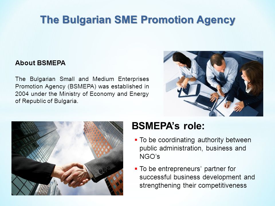 About BSMEPA The Bulgarian Small and Medium Enterprises Promotion Agency (BSMEPA) was established in 2004 under the Ministry of Economy and Energy of Republic of Bulgaria.