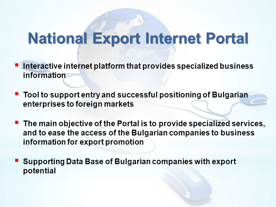  Interactive internet platform that provides specialized business information  Tool to support entry and successful positioning of Bulgarian enterprises to foreign markets  The main objective of the Portal is to provide specialized services, and to ease the access of the Bulgarian companies to business information for export promotion  Supporting Data Base of Bulgarian companies with export potential National Export Internet Portal