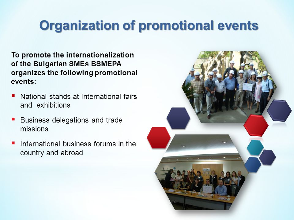 To promote the internationalization of the Bulgarian SMEs BSMEPA organizes the following promotional events:  National stands at International fairs and exhibitions  Business delegations and trade missions  International business forums in the country and abroad Organization of promotional events