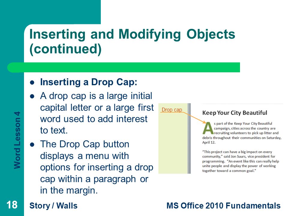 Word Lesson 4 Story / WallsMS Office 2010 Fundamentals 18 Inserting and Modifying Objects (continued) Inserting a Drop Cap: A drop cap is a large initial capital letter or a large first word used to add interest to text.