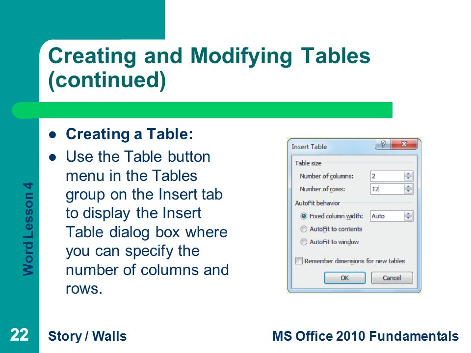 Word Lesson 4 Story / WallsMS Office 2010 Fundamentals 22 Creating and Modifying Tables (continued) Creating a Table: Use the Table button menu in the Tables group on the Insert tab to display the Insert Table dialog box where you can specify the number of columns and rows.