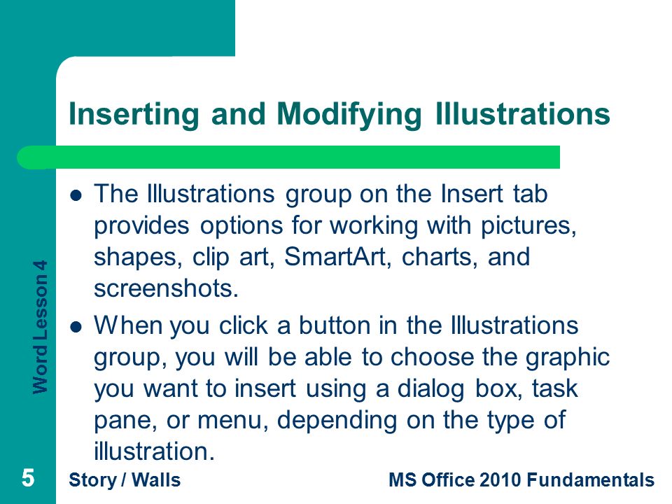 Word Lesson 4 Story / WallsMS Office 2010 Fundamentals 55 Inserting and Modifying Illustrations The Illustrations group on the Insert tab provides options for working with pictures, shapes, clip art, SmartArt, charts, and screenshots.