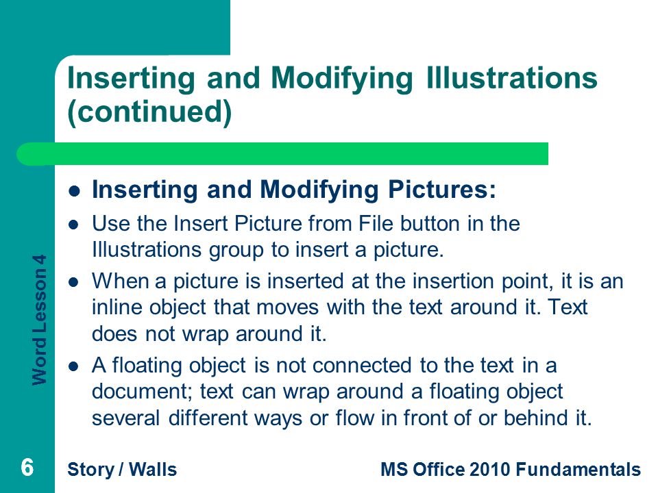 Word Lesson 4 Story / WallsMS Office 2010 Fundamentals 66 Inserting and Modifying Illustrations (continued) Inserting and Modifying Pictures: Use the Insert Picture from File button in the Illustrations group to insert a picture.