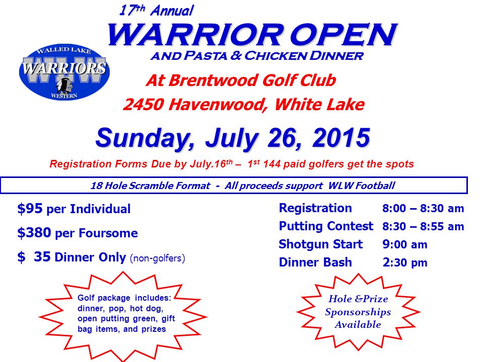 WARRIOR OPEN WARRIOR OPEN and Pasta & Chicken Dinner 17 th Annual At Brentwood Golf Club 2450 Havenwood, White Lake Sunday, July 26, 2015 Registration Forms Due by July.16 th – 1 st 144 paid golfers get the spots $95 per Individual $380 per Foursome $ 35 Dinner Only (non-golfers) Registration 8:00 – 8:30 am Putting Contest 8:30 – 8:55 am Shotgun Start 9 :00 am Dinner Bash 2 :30 pm 18 Hole Scramble Format - All proceeds support WLW Football Hole &Prize Sponsorships Available Golf package includes: dinner, pop, hot dog, open putting green, gift bag items, and prizes