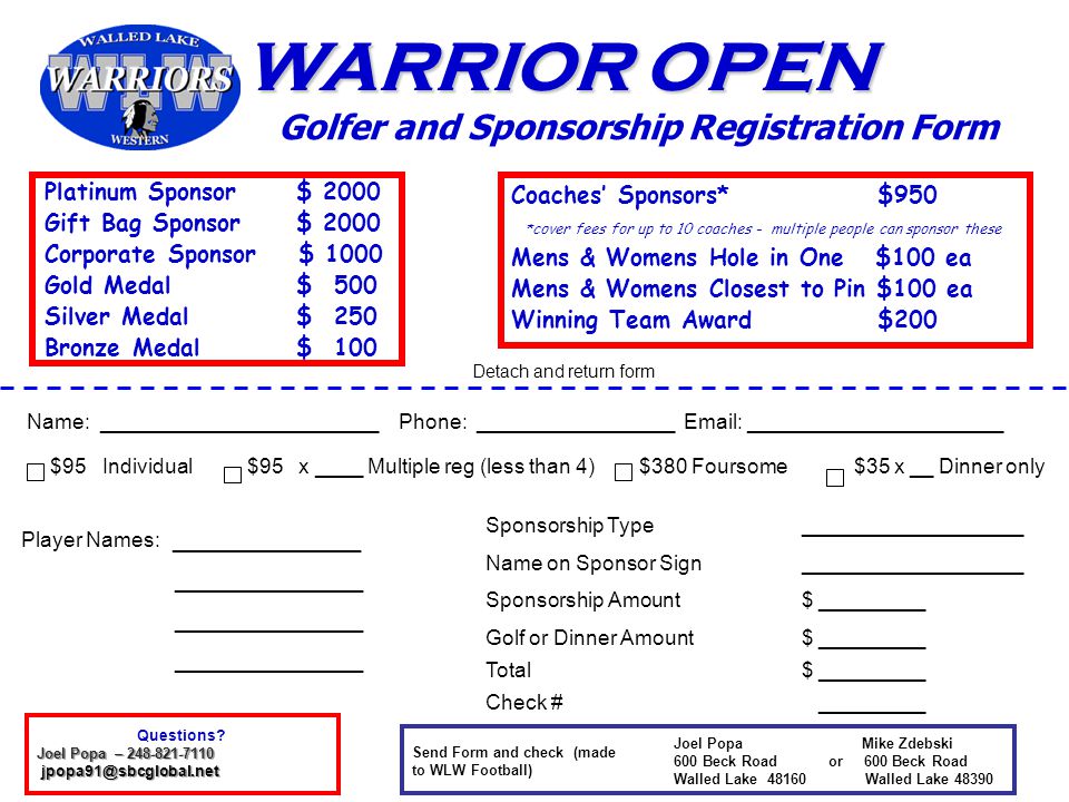 WARRIOR OPEN Golfer and Sponsorship Registration Form Name: ________________________ Phone: _________________   ______________________ $95 Individual $95 x ____ Multiple reg (less than 4) $380 Foursome $35 x __ Dinner only Player Names: _____________ _____________ Joel Popa Mike Zdebski 600 Beck Road or 600 Beck Road Walled Lake Walled Lake Send Form and check (made to WLW Football) Sponsorship Type___________________ Name on Sponsor Sign ___________________ Sponsorship Amount$ _________ Golf or Dinner Amount$ _________ Total$ _________ Check # _________ Detach and return form Platinum Sponsor $ 2000 Gift Bag Sponsor $ 2000 Corporate Sponsor $ 1000 Gold Medal $ 500 Silver Medal $ 250 Bronze Medal $ 100 Coaches’ Sponsors* $950 *cover fees for up to 10 coaches - multiple people can sponsor these Mens & Womens Hole in One $100 ea Mens & Womens Closest to Pin $100 ea Winning Team Award $200 Questions.