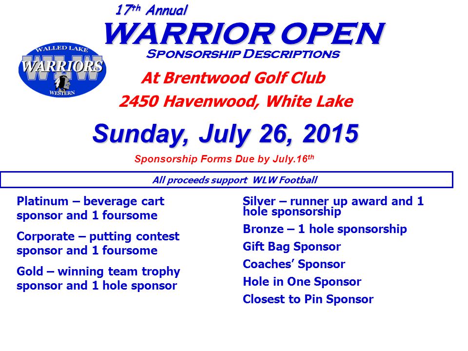 WARRIOR OPEN WARRIOR OPEN Sponsorship Descriptions 17 th Annual At Brentwood Golf Club 2450 Havenwood, White Lake Sunday, July 26, 2015 Sponsorship Forms Due by July.16 th Platinum – beverage cart sponsor and 1 foursome Corporate – putting contest sponsor and 1 foursome Gold – winning team trophy sponsor and 1 hole sponsor Silver – runner up award and 1 hole sponsorship Bronze – 1 hole sponsorship Gift Bag Sponsor Coaches’ Sponsor Hole in One Sponsor Closest to Pin Sponsor All proceeds support WLW Football