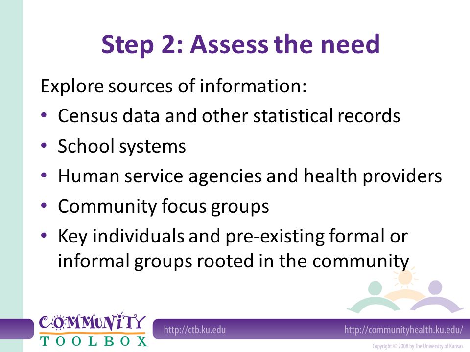 Step 2: Assess the need Explore sources of information: Census data and other statistical records School systems Human service agencies and health providers Community focus groups Key individuals and pre-existing formal or informal groups rooted in the community