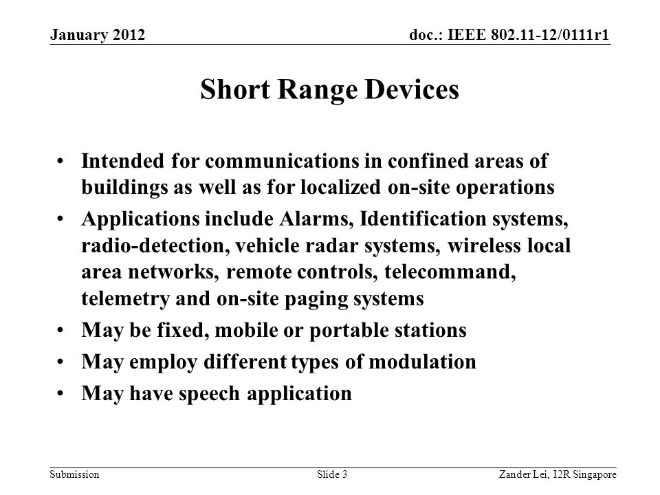 doc.: IEEE /0111r1 Submission Short Range Devices Intended for communications in confined areas of buildings as well as for localized on-site operations Applications include Alarms, Identification systems, radio-detection, vehicle radar systems, wireless local area networks, remote controls, telecommand, telemetry and on-site paging systems May be fixed, mobile or portable stations May employ different types of modulation May have speech application Zander Lei, I2R SingaporeSlide 3 January 2012