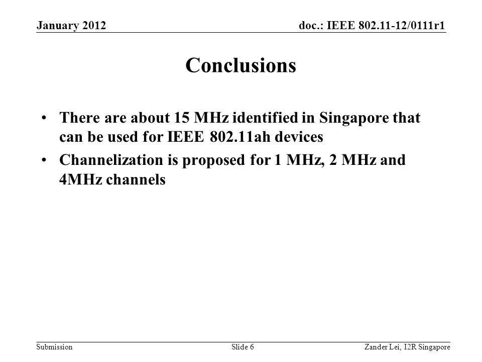 doc.: IEEE /0111r1 Submission Conclusions There are about 15 MHz identified in Singapore that can be used for IEEE ah devices Channelization is proposed for 1 MHz, 2 MHz and 4MHz channels Zander Lei, I2R SingaporeSlide 6 January 2012