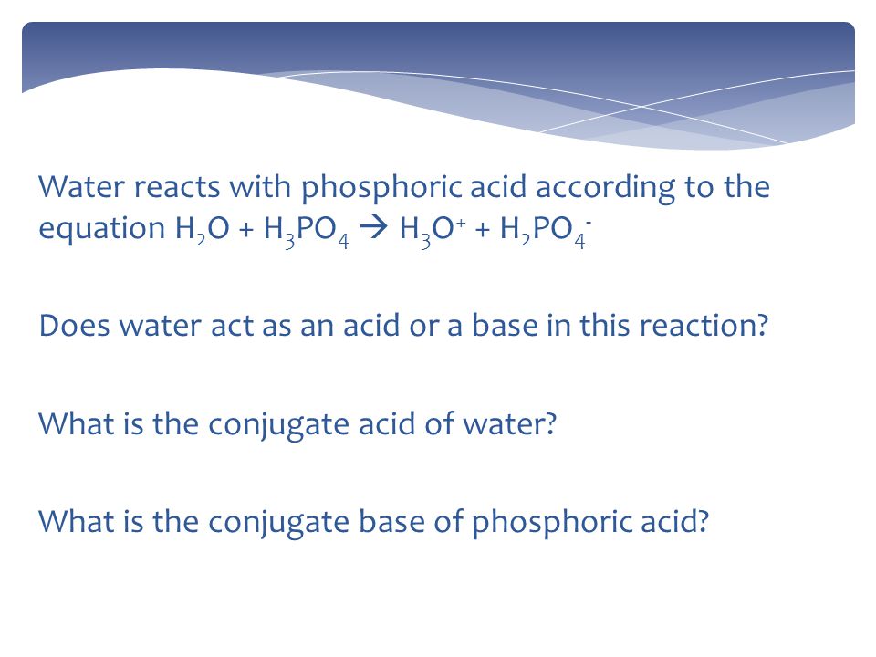 Water reacts with phosphoric acid according to the equation H 2 O + H 3 PO 4  H 3 O + + H 2 PO 4 - Does water act as an acid or a base in this reaction.