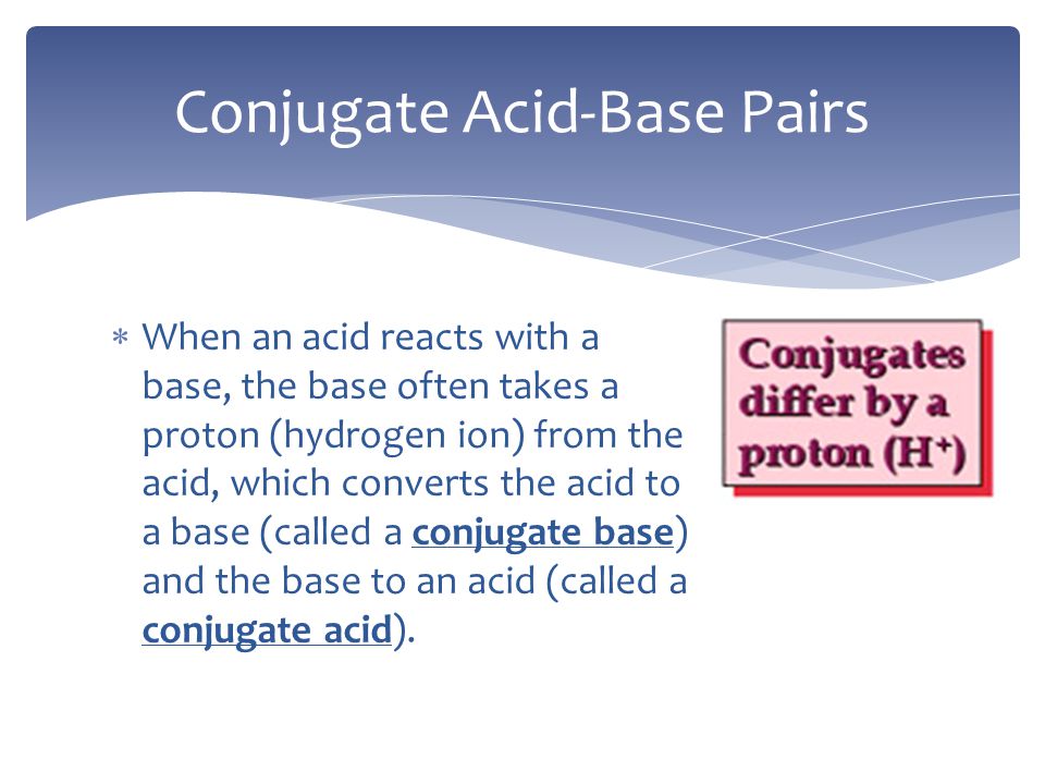  When an acid reacts with a base, the base often takes a proton (hydrogen ion) from the acid, which converts the acid to a base (called a conjugate base) and the base to an acid (called a conjugate acid).