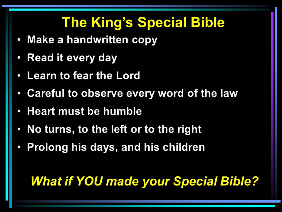 The King’s Special Bible Make a handwritten copy Read it every day Learn to fear the Lord Careful to observe every word of the law Heart must be humble No turns, to the left or to the right Prolong his days, and his children What if YOU made your Special Bible
