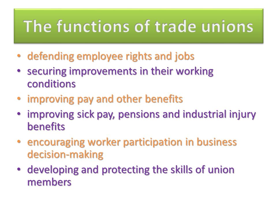 defending employee rights and jobs defending employee rights and jobs securing improvements in their working conditions securing improvements in their working conditions improving pay and other benefits improving pay and other benefits improving sick pay, pensions and industrial injury benefits improving sick pay, pensions and industrial injury benefits encouraging worker participation in business decision-making encouraging worker participation in business decision-making developing and protecting the skills of union members developing and protecting the skills of union members