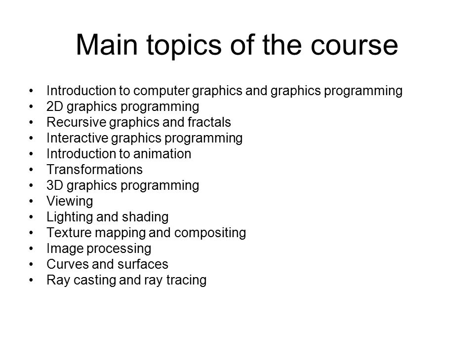 Main topics of the course Introduction to computer graphics and graphics programming 2D graphics programming Recursive graphics and fractals Interactive graphics programming Introduction to animation Transformations 3D graphics programming Viewing Lighting and shading Texture mapping and compositing Image processing Curves and surfaces Ray casting and ray tracing