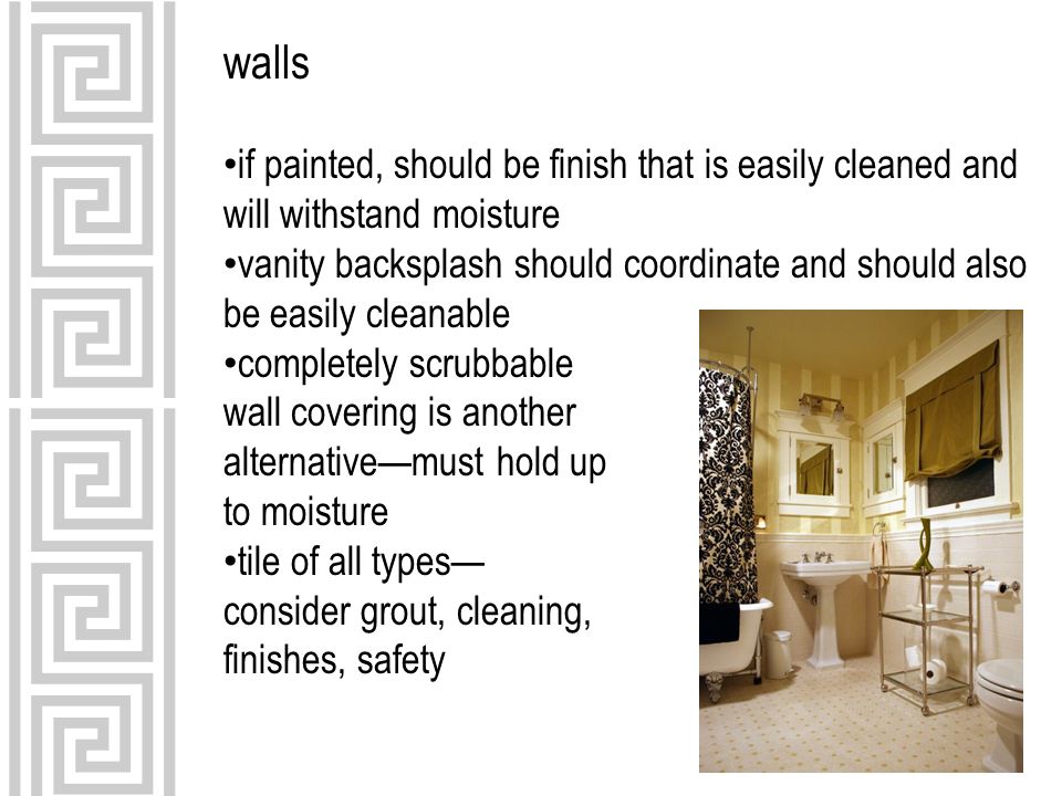 walls if painted, should be finish that is easily cleaned and will withstand moisture vanity backsplash should coordinate and should also be easily cleanable completely scrubbable wall covering is another alternative—must hold up to moisture tile of all types— consider grout, cleaning, finishes, safety