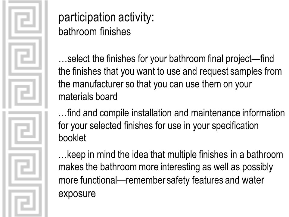 participation activity: bathroom finishes … select the finishes for your bathroom final project—find the finishes that you want to use and request samples from the manufacturer so that you can use them on your materials board …find and compile installation and maintenance information for your selected finishes for use in your specification booklet …keep in mind the idea that multiple finishes in a bathroom makes the bathroom more interesting as well as possibly more functional—remember safety features and water exposure