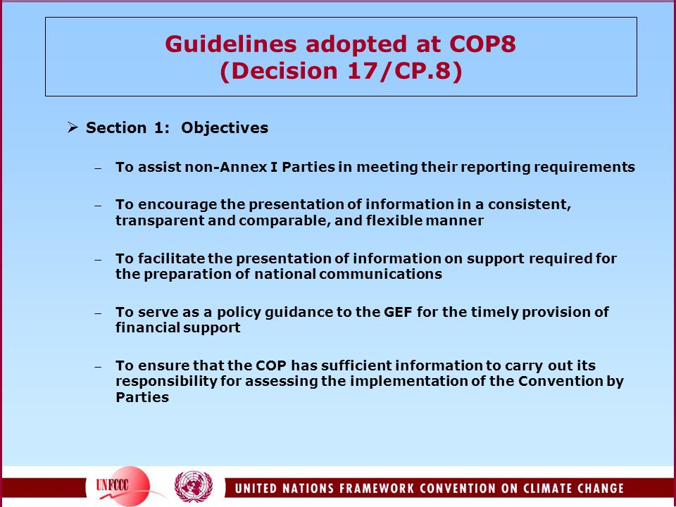 Guidelines adopted at COP8 (Decision 17/CP.8)  Section 1: Objectives To assist non-Annex I Parties in meeting their reporting requirements To encourage the presentation of information in a consistent, transparent and comparable, and flexible manner To facilitate the presentation of information on support required for the preparation of national communications To serve as a policy guidance to the GEF for the timely provision of financial support To ensure that the COP has sufficient information to carry out its responsibility for assessing the implementation of the Convention by Parties