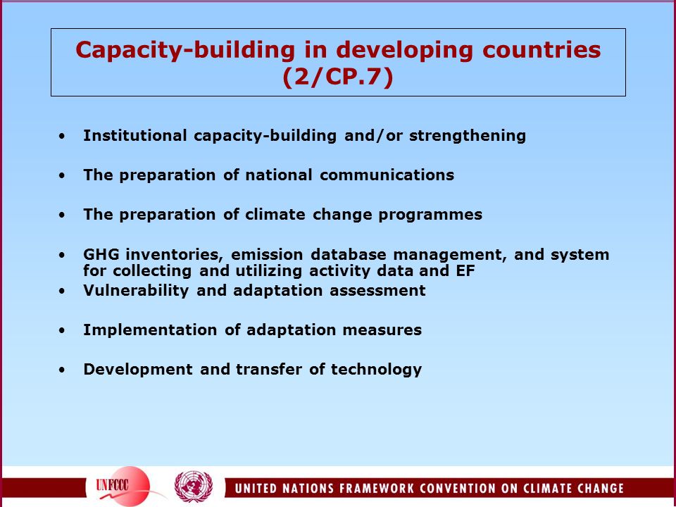 Capacity-building in developing countries (2/CP.7) Institutional capacity-building and/or strengthening The preparation of national communications The preparation of climate change programmes GHG inventories, emission database management, and system for collecting and utilizing activity data and EF Vulnerability and adaptation assessment Implementation of adaptation measures Development and transfer of technology
