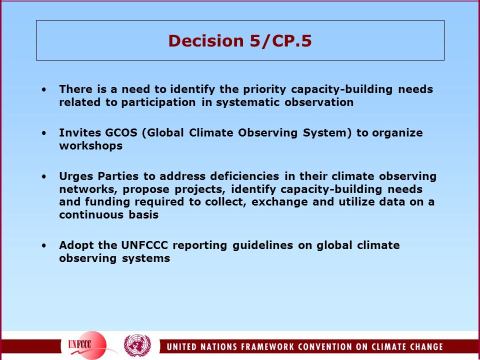 Decision 5/CP.5 There is a need to identify the priority capacity-building needs related to participation in systematic observation Invites GCOS (Global Climate Observing System) to organize workshops Urges Parties to address deficiencies in their climate observing networks, propose projects, identify capacity-building needs and funding required to collect, exchange and utilize data on a continuous basis Adopt the UNFCCC reporting guidelines on global climate observing systems