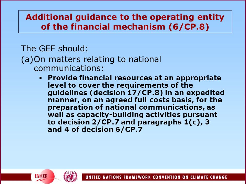 Additional guidance to the operating entity of the financial mechanism (6/CP.8) The GEF should: (a)On matters relating to national communications:  Provide financial resources at an appropriate level to cover the requirements of the guidelines (decision 17/CP.8) in an expedited manner, on an agreed full costs basis, for the preparation of national communications, as well as capacity-building activities pursuant to decision 2/CP.7 and paragraphs 1(c), 3 and 4 of decision 6/CP.7