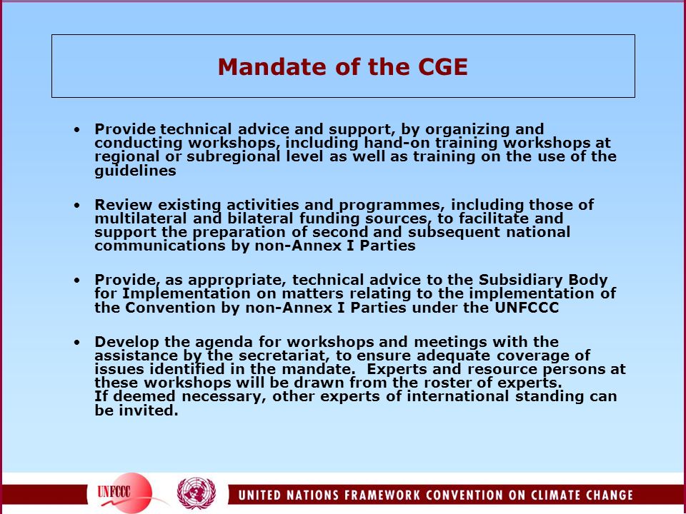 Mandate of the CGE Provide technical advice and support, by organizing and conducting workshops, including hand-on training workshops at regional or subregional level as well as training on the use of the guidelines Review existing activities and programmes, including those of multilateral and bilateral funding sources, to facilitate and support the preparation of second and subsequent national communications by non-Annex I Parties Provide, as appropriate, technical advice to the Subsidiary Body for Implementation on matters relating to the implementation of the Convention by non-Annex I Parties under the UNFCCC Develop the agenda for workshops and meetings with the assistance by the secretariat, to ensure adequate coverage of issues identified in the mandate.