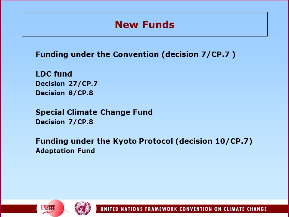 New Funds Funding under the Convention (decision 7/CP.7 ) LDC fund Decision 27/CP.7 Decision 8/CP.8 Special Climate Change Fund Decision 7/CP.8 Funding under the Kyoto Protocol (decision 10/CP.7) Adaptation Fund