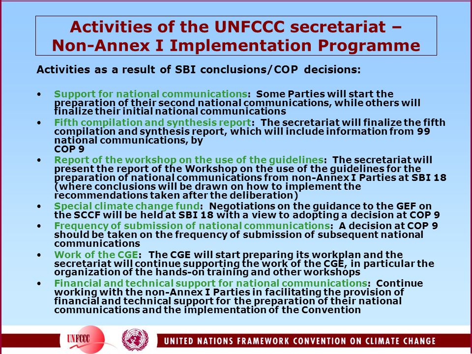 Activities of the UNFCCC secretariat – Non-Annex I Implementation Programme Activities as a result of SBI conclusions/COP decisions: Support for national communications: Some Parties will start the preparation of their second national communications, while others will finalize their initial national communications Fifth compilation and synthesis report: The secretariat will finalize the fifth compilation and synthesis report, which will include information from 99 national communications, by COP 9 Report of the workshop on the use of the guidelines: The secretariat will present the report of the Workshop on the use of the guidelines for the preparation of national communications from non-Annex I Parties at SBI 18 (where conclusions will be drawn on how to implement the recommendations taken after the deliberation) Special climate change fund: Negotiations on the guidance to the GEF on the SCCF will be held at SBI 18 with a view to adopting a decision at COP 9 Frequency of submission of national communications: A decision at COP 9 should be taken on the frequency of submission of subsequent national communications Work of the CGE: The CGE will start preparing its workplan and the secretariat will continue supporting the work of the CGE, in particular the organization of the hands-on training and other workshops Financial and technical support for national communications: Continue working with the non-Annex I Parties in facilitating the provision of financial and technical support for the preparation of their national communications and the implementation of the Convention