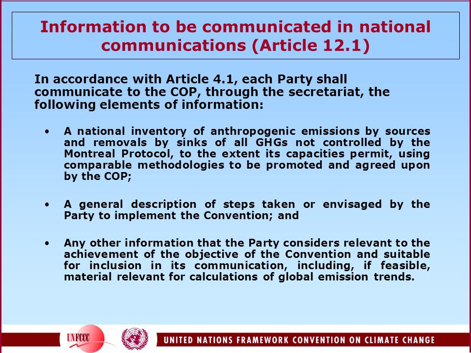 Information to be communicated in national communications (Article 12.1) In accordance with Article 4.1, each Party shall communicate to the COP, through the secretariat, the following elements of information: A national inventory of anthropogenic emissions by sources and removals by sinks of all GHGs not controlled by the Montreal Protocol, to the extent its capacities permit, using comparable methodologies to be promoted and agreed upon by the COP; A general description of steps taken or envisaged by the Party to implement the Convention; and Any other information that the Party considers relevant to the achievement of the objective of the Convention and suitable for inclusion in its communication, including, if feasible, material relevant for calculations of global emission trends.