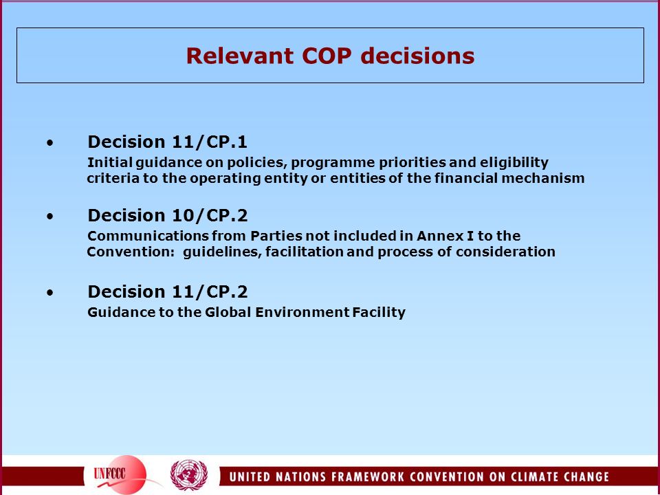 Relevant COP decisions Decision 11/CP.1 Initial guidance on policies, programme priorities and eligibility criteria to the operating entity or entities of the financial mechanism Decision 10/CP.2 Communications from Parties not included in Annex I to the Convention: guidelines, facilitation and process of consideration Decision 11/CP.2 Guidance to the Global Environment Facility