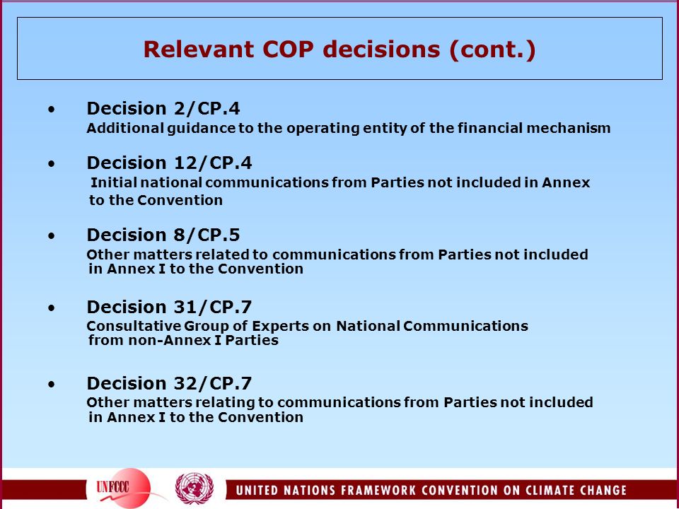 Relevant COP decisions (cont.) Decision 2/CP.4 Additional guidance to the operating entity of the financial mechanism Decision 12/CP.4 Initial national communications from Parties not included in Annex to the Convention Decision 8/CP.5 Other matters related to communications from Parties not included in Annex I to the Convention Decision 31/CP.7 Consultative Group of Experts on National Communications from non-Annex I Parties Decision 32/CP.7 Other matters relating to communications from Parties not included in Annex I to the Convention