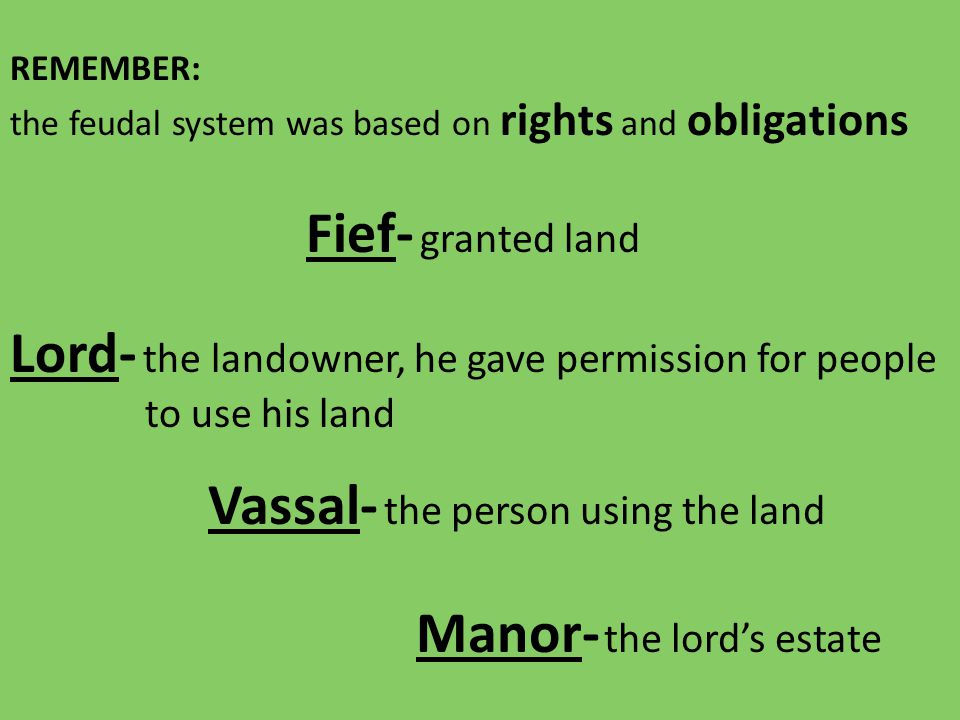 REMEMBER: the feudal system was based on rights and obligations Lord- the landowner, he gave permission for people to use his land Vassal- the person using the land Fief- granted land Manor- the lord’s estate