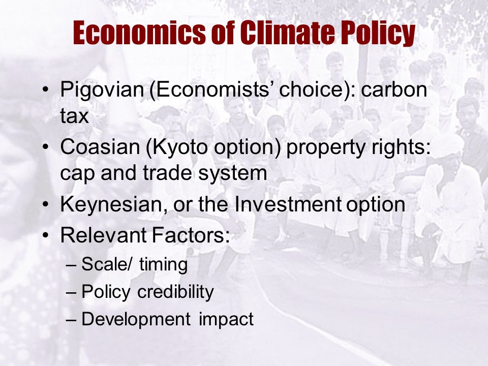 Economics of Climate Policy Pigovian (Economists’ choice): carbon tax Coasian (Kyoto option) property rights: cap and trade system Keynesian, or the Investment option Relevant Factors: –Scale/ timing –Policy credibility –Development impact