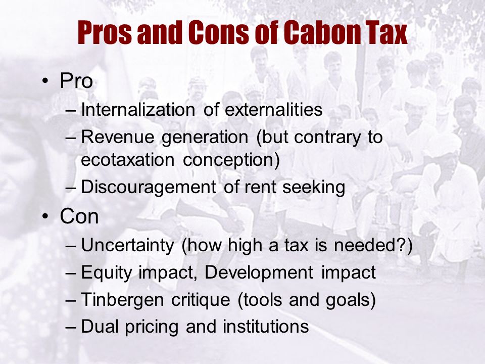 Pros and Cons of Cabon Tax Pro –Internalization of externalities –Revenue generation (but contrary to ecotaxation conception) –Discouragement of rent seeking Con –Uncertainty (how high a tax is needed ) –Equity impact, Development impact –Tinbergen critique (tools and goals) –Dual pricing and institutions