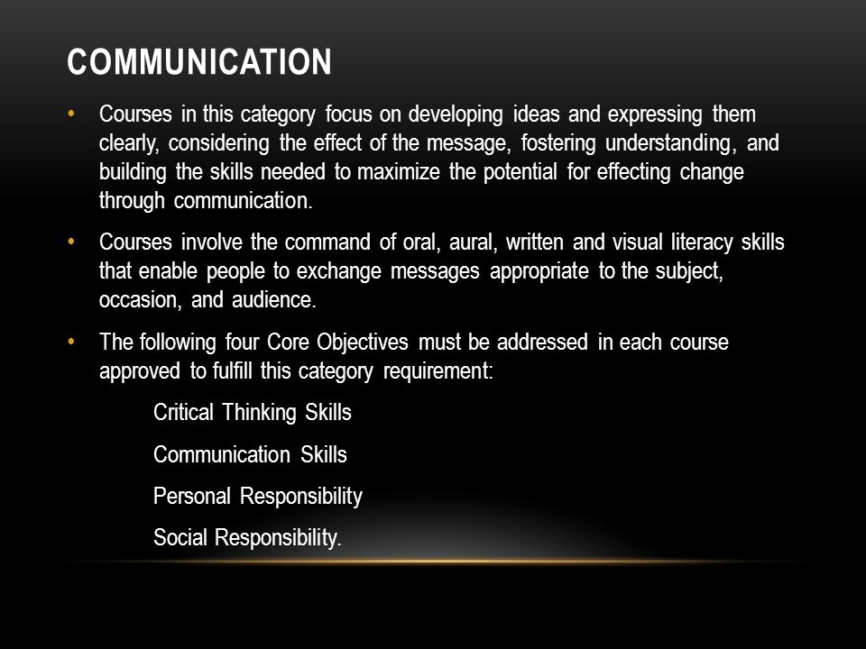 COMMUNICATION Courses in this category focus on developing ideas and expressing them clearly, considering the effect of the message, fostering understanding, and building the skills needed to maximize the potential for effecting change through communication.