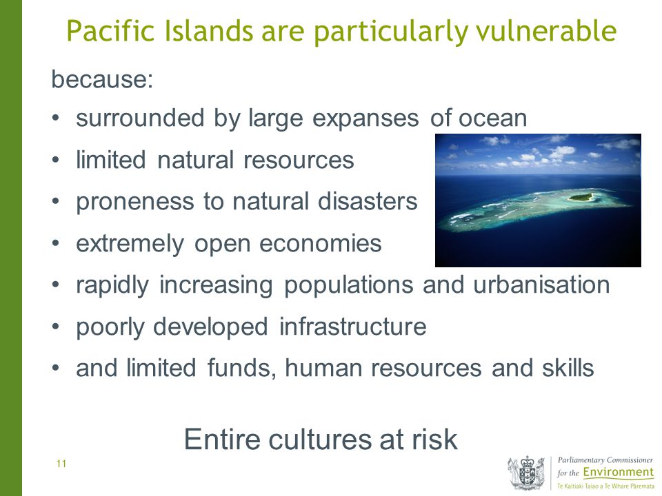 11 because: surrounded by large expanses of ocean limited natural resources proneness to natural disasters extremely open economies rapidly increasing populations and urbanisation poorly developed infrastructure and limited funds, human resources and skills Entire cultures at risk Pacific Islands are particularly vulnerable