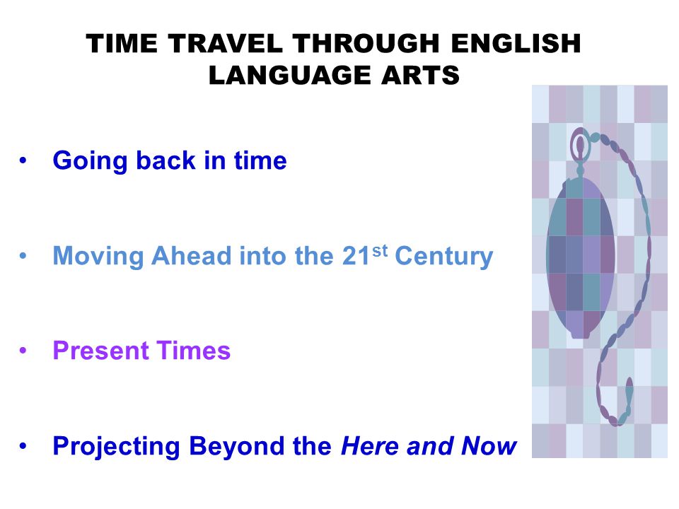 TIME TRAVEL THROUGH ENGLISH LANGUAGE ARTS Going back in time Moving Ahead into the 21 st Century Present Times Projecting Beyond the Here and Now