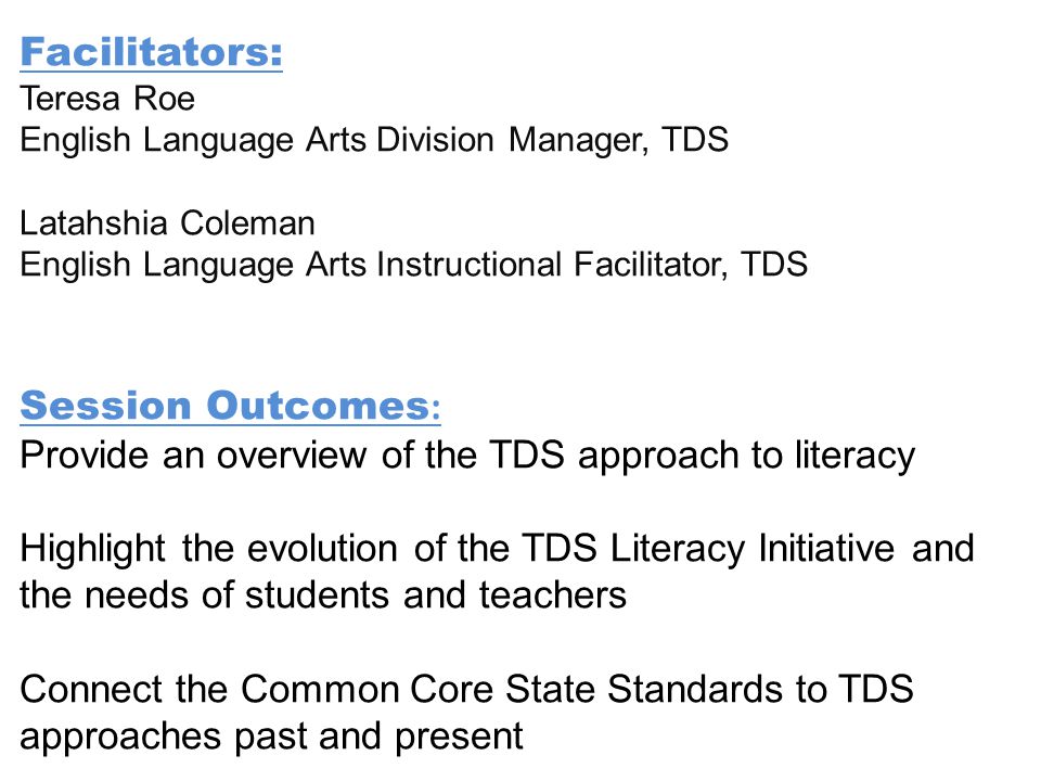 Facilitators: Teresa Roe English Language Arts Division Manager, TDS Latahshia Coleman English Language Arts Instructional Facilitator, TDS Session Outcomes : Provide an overview of the TDS approach to literacy Highlight the evolution of the TDS Literacy Initiative and the needs of students and teachers Connect the Common Core State Standards to TDS approaches past and present