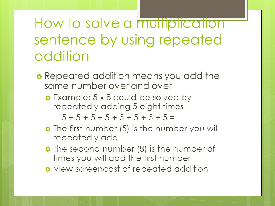 How to solve a multiplication sentence by using repeated addition  Repeated addition means you add the same number over and over  Example: 5 x 8 could be solved by repeatedly adding 5 eight times – =  The first number (5) is the number you will repeatedly add  The second number (8) is the number of times you will add the first number  View screencast of repeated addition