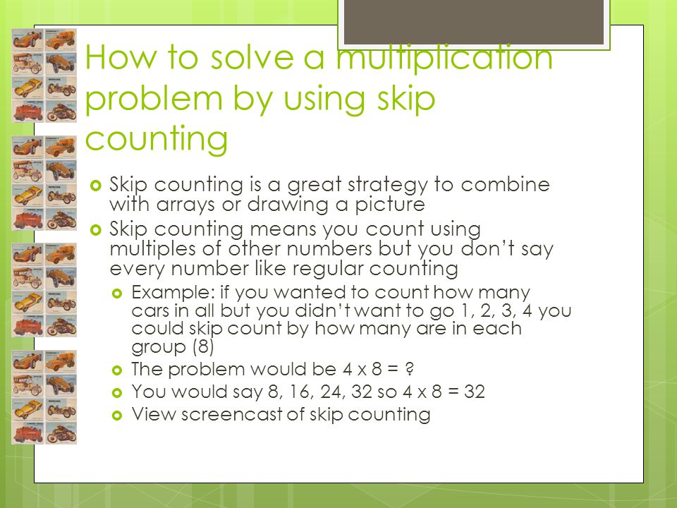 How to solve a multiplication problem by using skip counting  Skip counting is a great strategy to combine with arrays or drawing a picture  Skip counting means you count using multiples of other numbers but you don’t say every number like regular counting  Example: if you wanted to count how many cars in all but you didn’t want to go 1, 2, 3, 4 you could skip count by how many are in each group (8)  The problem would be 4 x 8 = .