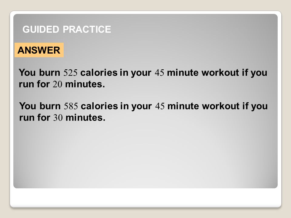 GUIDED PRACTICE ANSWER You burn 525 calories in your 45 minute workout if you run for 20 minutes.