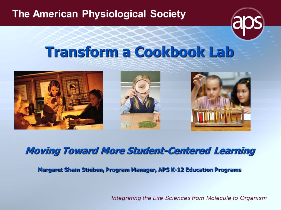 Integrating the Life Sciences from Molecule to Organism The American Physiological Society Transform a Cookbook Lab Moving Toward More Student-Centered Learning Margaret Shain Stieben, Program Manager, APS K-12 Education Programs
