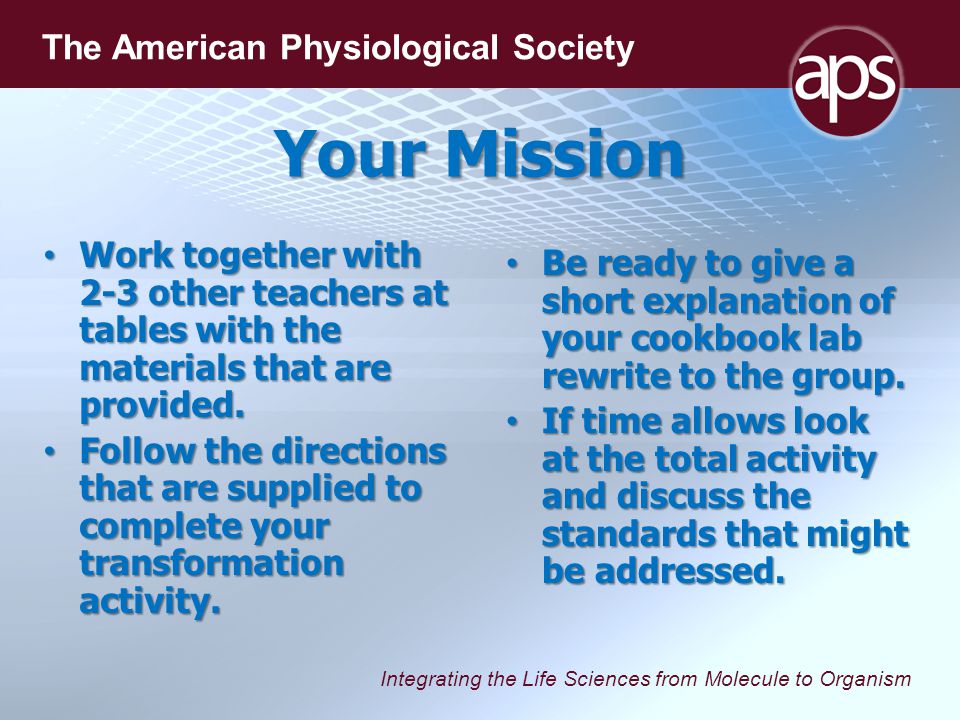 Integrating the Life Sciences from Molecule to Organism The American Physiological Society Your Mission Work together with 2-3 other teachers at tables with the materials that are provided.